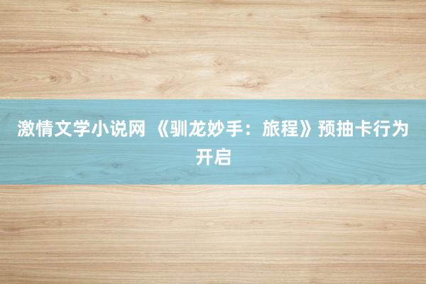 激情文学小说网 《驯龙妙手：旅程》预抽卡行为开启
