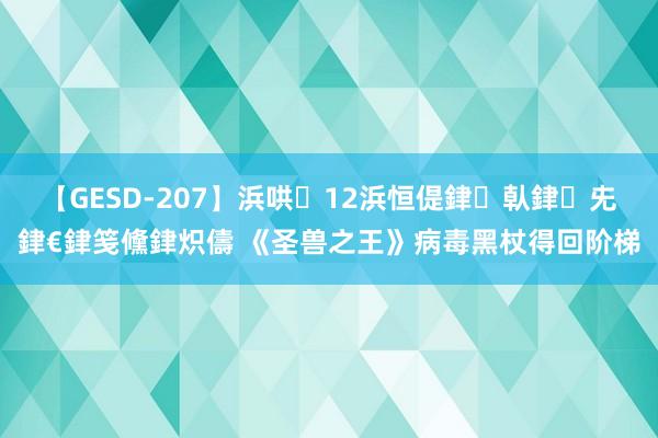 【GESD-207】浜哄12浜恒偍銉倝銉兂銉€銉笺儵銉炽儔 《圣兽之王》病毒黑杖得回阶梯