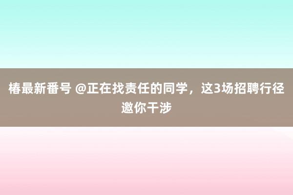 椿最新番号 @正在找责任的同学，这3场招聘行径邀你干涉
