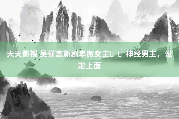 天天影视 吴谨言新剧卑微女主✖️神经男主,设定上面