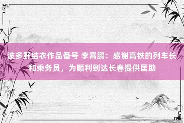 波多野结衣作品番号 李霄鹏:感谢高铁的列车长和乘务员,为顺利到达长春提供匡助