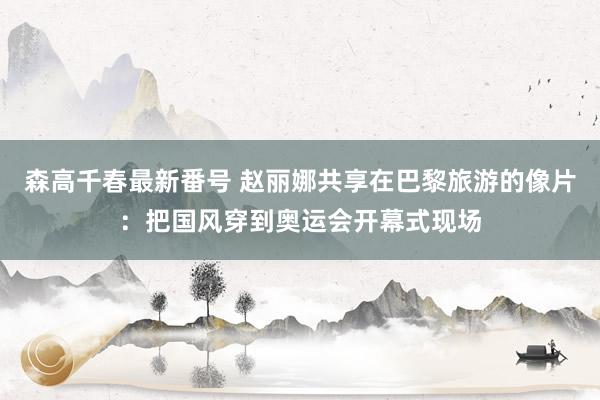 森高千春最新番号 赵丽娜共享在巴黎旅游的像片：把国风穿到奥运会开幕式现场