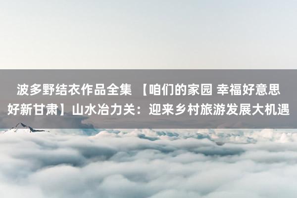 波多野结衣作品全集 【咱们的家园 幸福好意思好新甘肃】山水冶力关：迎来乡村旅游发展大机遇