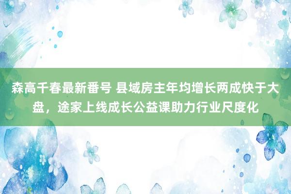 森高千春最新番号 县域房主年均增长两成快于大盘,途家上线成长公益课助力行业尺度化