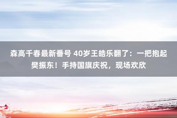 森高千春最新番号 40岁王皓乐翻了：一把抱起樊振东！手持国旗庆祝，现场欢欣