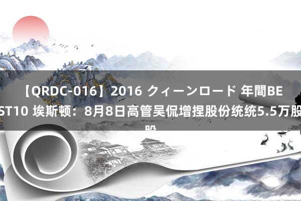 【QRDC-016】2016 クィーンロード 年間BEST10 埃斯顿:8月8日高管吴侃增捏股份统统5.5万股