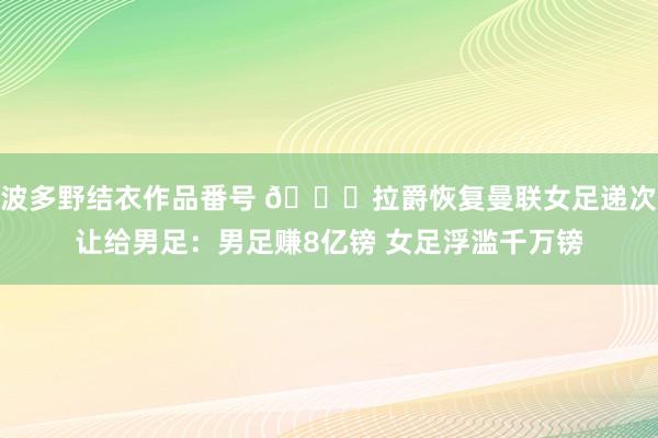 波多野结衣作品番号 ?拉爵恢复曼联女足递次让给男足：男足赚8亿镑 女足浮滥千万镑