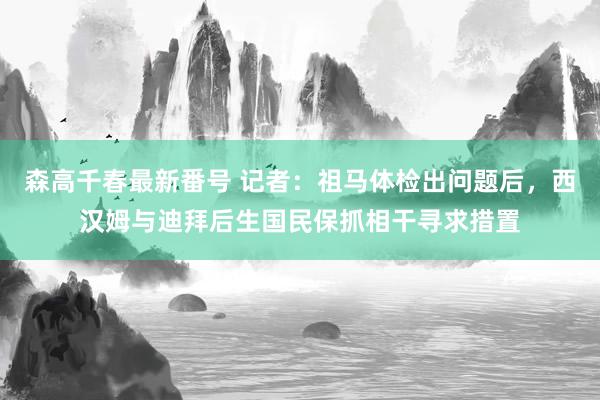 森高千春最新番号 记者:祖马体检出问题后,西汉姆与迪拜后生国民保抓相干寻求措置