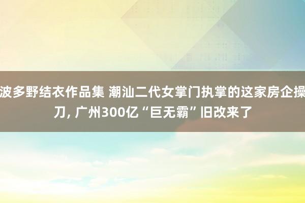 波多野结衣作品集 潮汕二代女掌门执掌的这家房企操刀， 广州300亿“巨无霸”旧改来了
