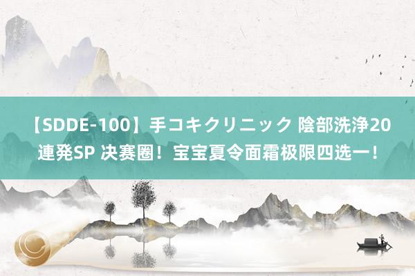 【SDDE-100】手コキクリニック 陰部洗浄20連発SP 决赛圈!宝宝夏令面霜极限四选一!
