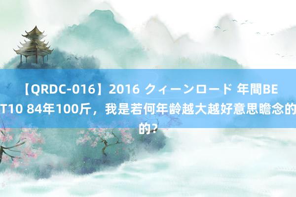 【QRDC-016】2016 クィーンロード 年間BEST10 84年100斤,我是若何年龄越大越好意思瞻念的?