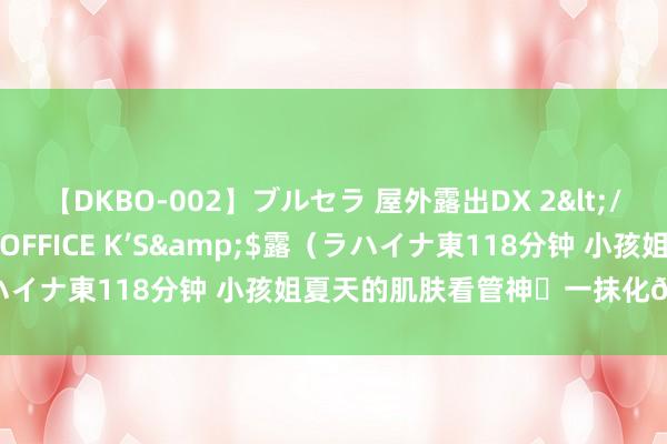 【DKBO-002】ブルセラ 屋外露出DX 2</a>2006-03-16OFFICE K’S&$露(ラハイナ東118分钟 小孩姐夏天的肌肤看管神❤一抹化?好用哭