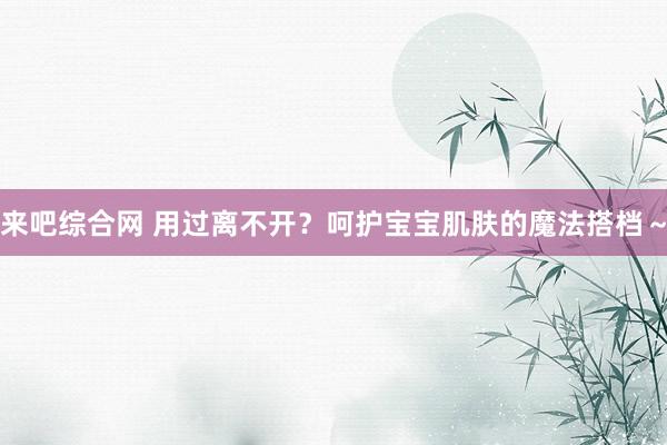来吧综合网 用过离不开?呵护宝宝肌肤的魔法搭档~