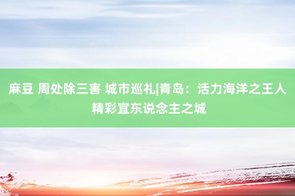 麻豆 周处除三害 城市巡礼|青岛:活力海洋之王人 精彩宜东说念主之城