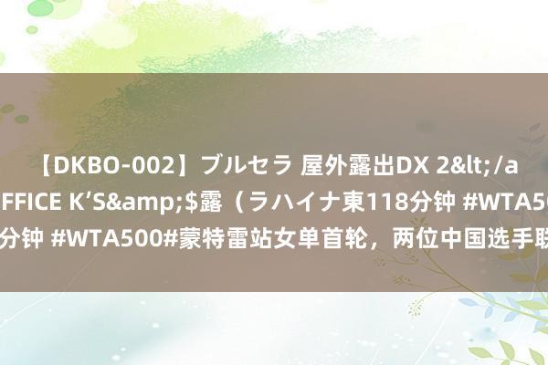 【DKBO-002】ブルセラ 屋外露出DX 2</a>2006-03-16OFFICE K’S&$露(ラハイナ東118分钟 #WTA500#蒙特雷站女单首轮,两位中国选手联袂晋级16强:王曦雨