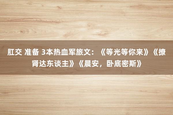 肛交 准备 3本热血军旅文：《等光等你来》《撩肾达东谈主》《晨安，卧底密斯》