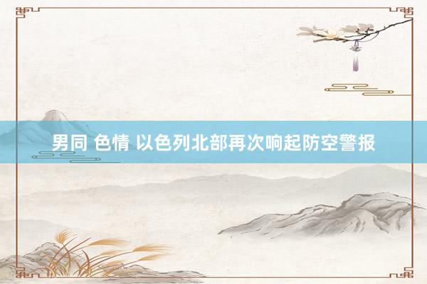 男同 色情 以色列北部再次响起防空警报