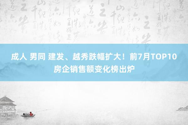 成人 男同 建发、越秀跌幅扩大！前7月TOP10房企销售额变化榜出炉
