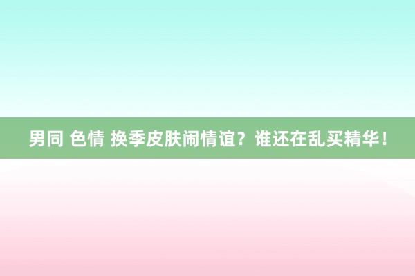 男同 色情 换季皮肤闹情谊?谁还在乱买精华!