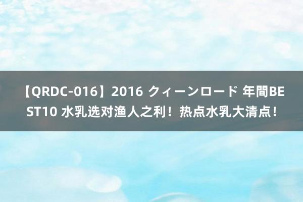 【QRDC-016】2016 クィーンロード 年間BEST10 水乳选对渔人之利!热点水乳大清点!