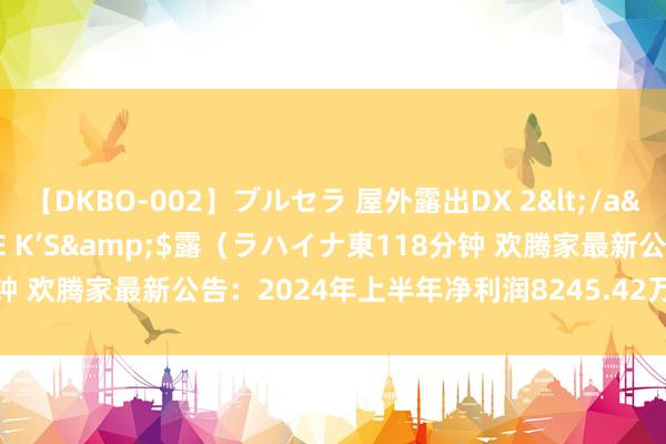 【DKBO-002】ブルセラ 屋外露出DX 2</a>2006-03-16OFFICE K’S&$露(ラハイナ東118分钟 欢腾家最新公告:2024年上半年净利润8245.42万元 同比下落36.44%