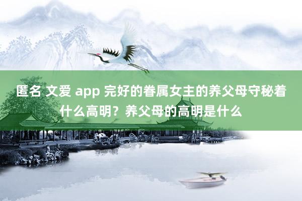 匿名 文爱 app 完好的眷属女主的养父母守秘着什么高明？养父母的高明是什么