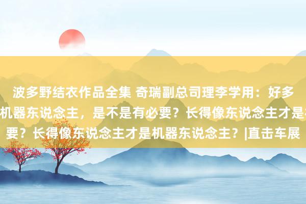 波多野结衣作品全集 奇瑞副总司理李学用:好多车企在作念东说念主形机器东说念主,是不是有必要?长得像东说念主才是机器东说念主?|直击车展
