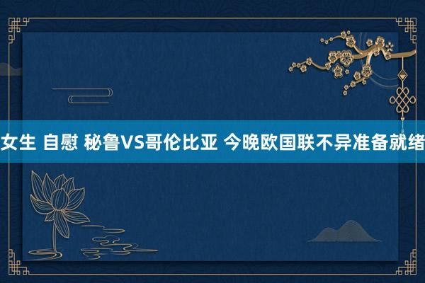 女生 自慰 秘鲁VS哥伦比亚 今晚欧国联不异准备就绪