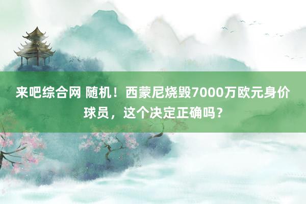 来吧综合网 随机！西蒙尼烧毁7000万欧元身价球员，这个决定正确吗？