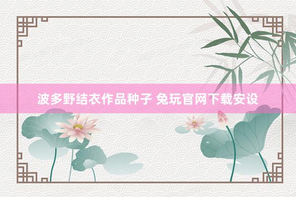 波多野结衣作品种子 兔玩官网下载安设