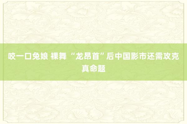 咬一口兔娘 裸舞 “龙昂首”后中国影市还需攻克真命题