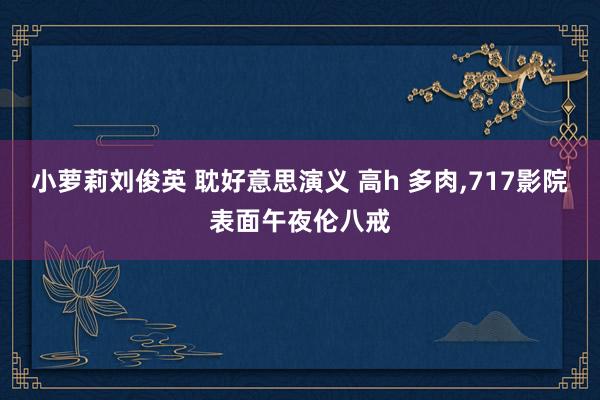 小萝莉刘俊英 耽好意思演义 高h 多肉,717影院表面午夜伦八戒