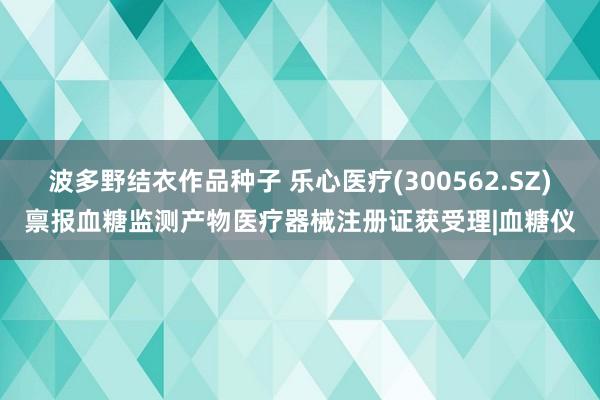 波多野结衣作品种子 乐心医疗(300562.SZ)禀报血糖监测产物医疗器械注册证获受理|血糖仪