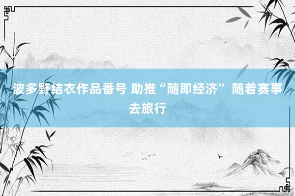 波多野结衣作品番号 助推“随即经济” 随着赛事去旅行