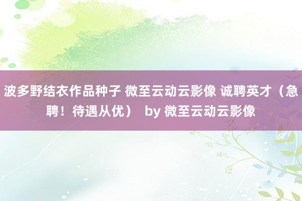 波多野结衣作品种子 微至云动云影像 诚聘英才(急聘!待遇从优) by 微至云动云影像
