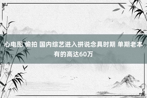 心电图 偷拍 国内综艺进入拼说念具时期 单期老本有的高达60万