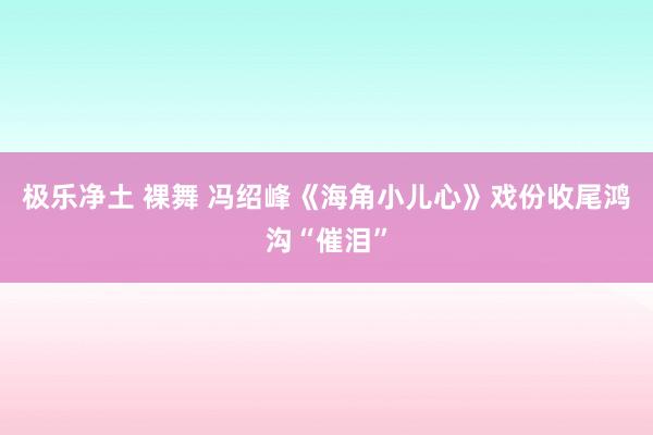 极乐净土 裸舞 冯绍峰《海角小儿心》戏份收尾鸿沟“催泪”