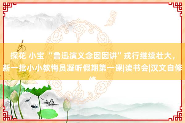 探花 小宝 “鲁迅演义念囡囡讲”戎行继续壮大，新一批小小教悔员凝听假期第一课|读书会|汉文自修