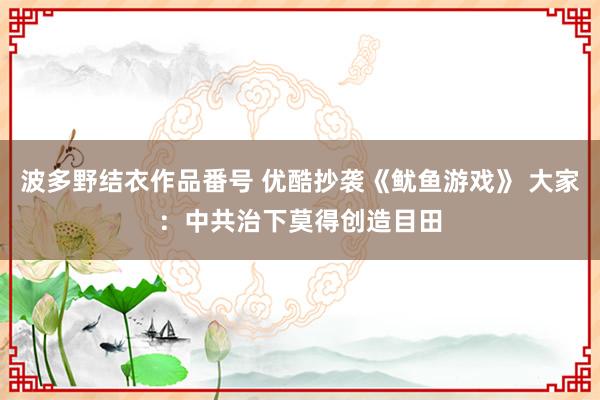 波多野结衣作品番号 优酷抄袭《鱿鱼游戏》 大家：中共治下莫得创造目田