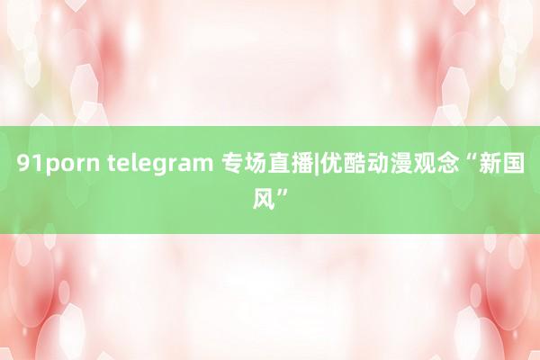 91porn telegram 专场直播|优酷动漫观念“新国风”