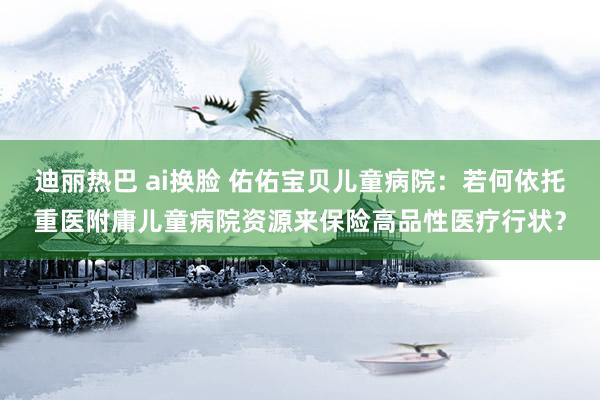 迪丽热巴 ai换脸 佑佑宝贝儿童病院：若何依托重医附庸儿童病院资源来保险高品性医疗行状？