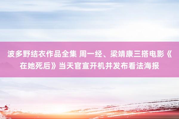 波多野结衣作品全集 周一经、梁靖康三搭电影《在她死后》当天官宣开机并发布看法海报