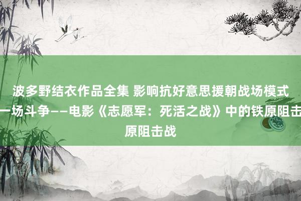 波多野结衣作品全集 影响抗好意思援朝战场模式的一场斗争——电影《志愿军：死活之战》中的铁原阻击战