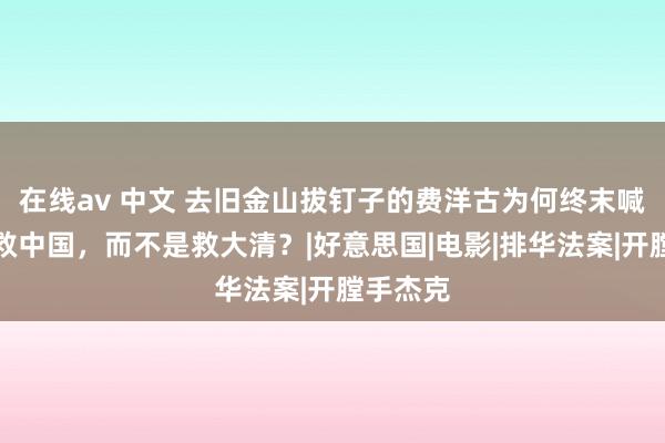 在线av 中文 去旧金山拔钉子的费洋古为何终末喊出的是救中国，而不是救大清？|好意思国|电影|排华法案|开膛手杰克