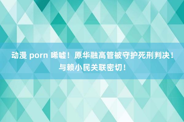 动漫 porn 唏嘘！原华融高管被守护死刑判决！与赖小民关联密切！