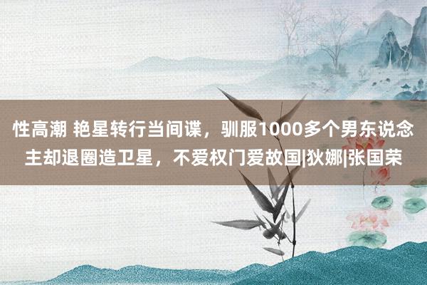 性高潮 艳星转行当间谍，驯服1000多个男东说念主却退圈造卫星，不爱权门爱故国|狄娜|张国荣