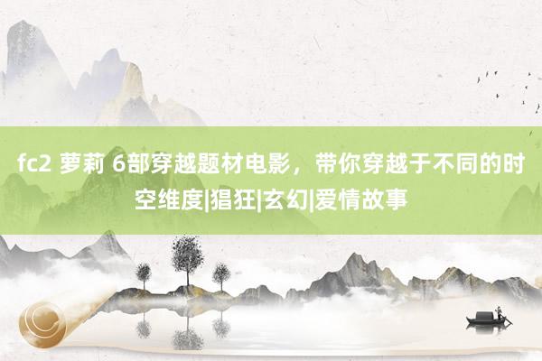 fc2 萝莉 6部穿越题材电影，带你穿越于不同的时空维度|猖狂|玄幻|爱情故事