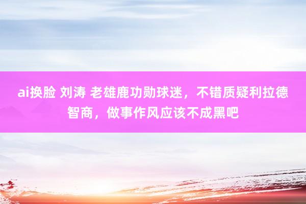 ai换脸 刘涛 老雄鹿功勋球迷,不错质疑利拉德智商,做事作风应该不成黑吧