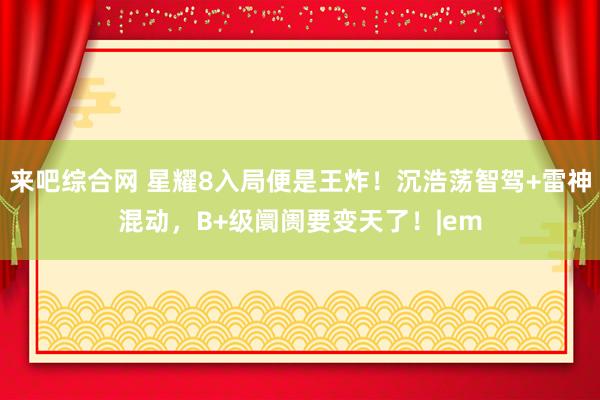 来吧综合网 星耀8入局便是王炸！沉浩荡智驾+雷神混动，B+级阛阓要变天了！|em