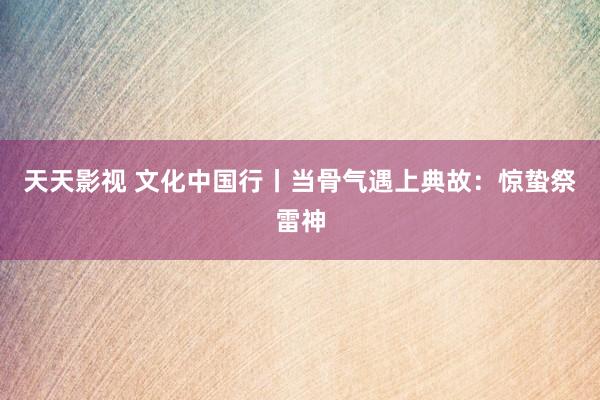 天天影视 文化中国行丨当骨气遇上典故：惊蛰祭雷神